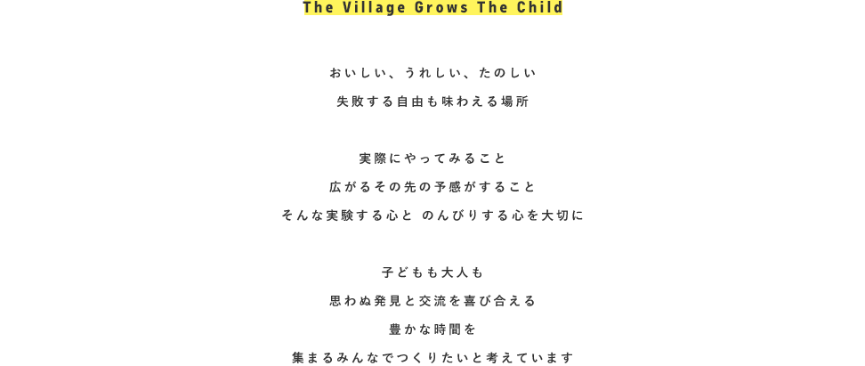 おいしい、うれしい、たのしい。失敗する自由も味わえる場所『VILLAGE』実際にやってみること。広がるその先の予感がすること。そんな実験する心と、のんびりする心を大切に。子どもも大人も思わぬ発見と交流を喜び合える。豊かな時間を集まるみんなでつくりたいと考えています。